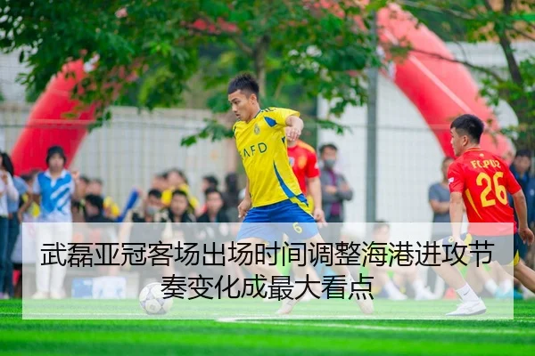 武磊亚冠客场出场时间调整海港进攻节奏变化成最大看点